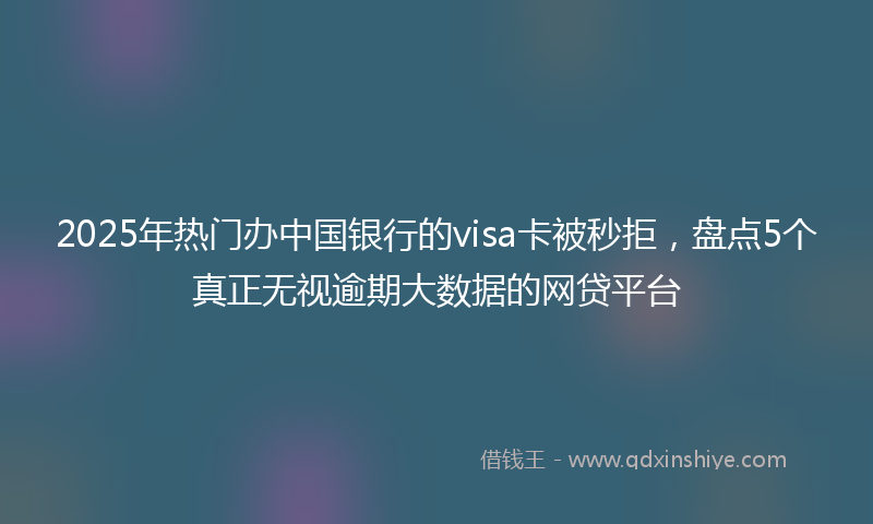 2025年热门办中国银行的visa卡被秒拒，盘点5个真正无视逾期大数据的网贷平台