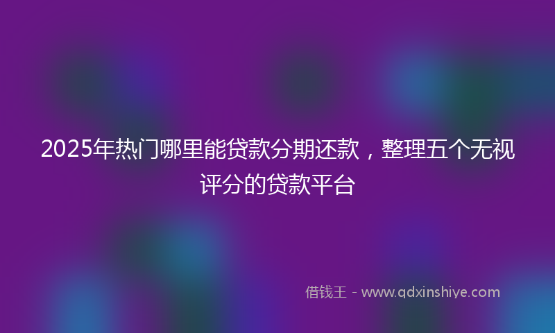 2025年热门哪里能贷款分期还款，整理五个无视评分的贷款平台