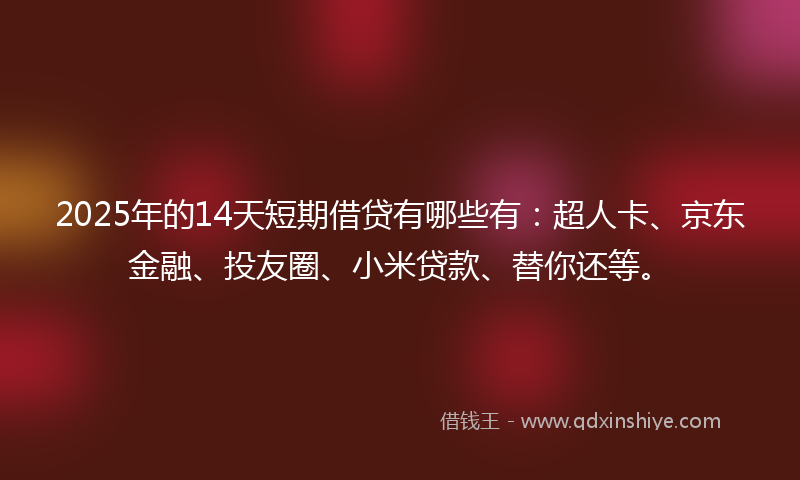 2025年的14天短期借贷有哪些有：超人卡、京东金融、投友圈、小米贷款、替你还等。