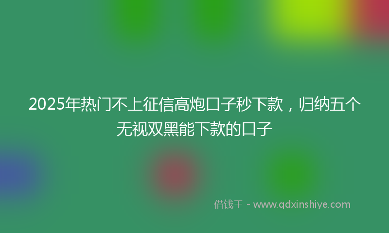 2025年热门不上征信高炮口子秒下款，归纳五个无视双黑能下款的口子