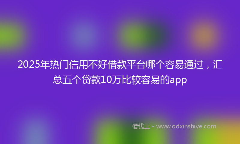 2025年热门信用不好借款平台哪个容易通过，汇总五个贷款10万比较容易的app
