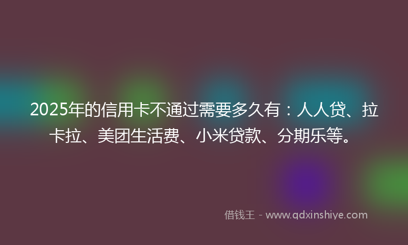 2025年的信用卡不通过需要多久有：人人贷、拉卡拉、美团生活费、小米贷款、分期乐等。