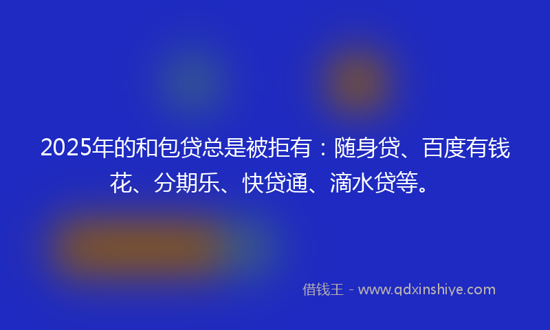 2025年的和包贷总是被拒有：随身贷、百度有钱花、分期乐、快贷通、滴水贷等。