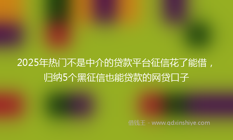 2025年热门不是中介的贷款平台征信花了能借，归纳5个黑征信也能贷款的网贷口子