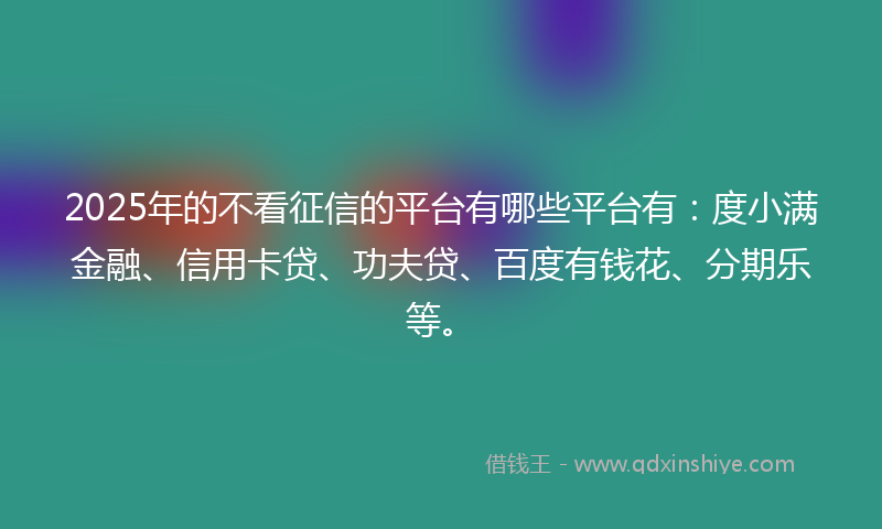 2025年的不看征信的平台有哪些平台有：度小满金融、信用卡贷、功夫贷、百度有钱花、分期乐等。
