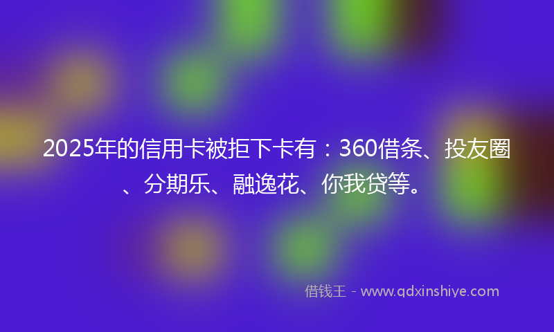 2025年的信用卡被拒下卡有：360借条、投友圈、分期乐、融逸花、你我贷等。