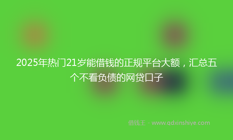 2025年热门21岁能借钱的正规平台大额，汇总五个不看负债的网贷口子