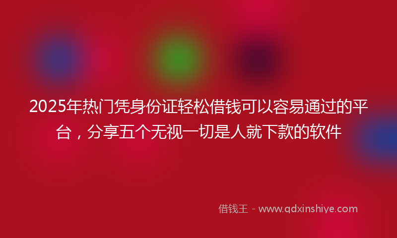 2025年热门凭身份证轻松借钱可以容易通过的平台，分享五个无视一切是人就下款的软件