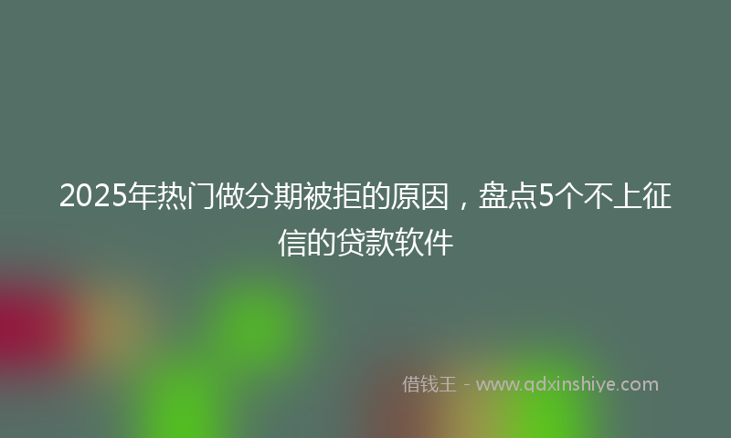 2025年热门做分期被拒的原因，盘点5个不上征信的贷款软件