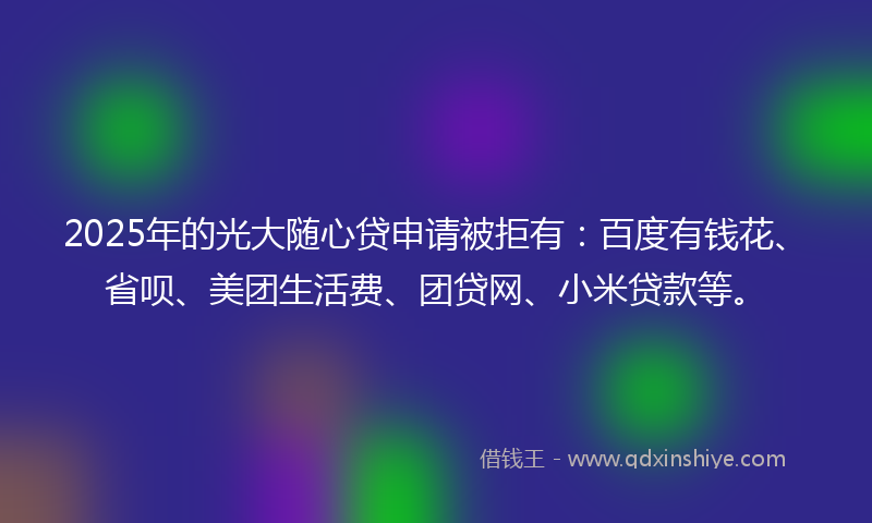 2025年的光大随心贷申请被拒有：百度有钱花、省呗、美团生活费、团贷网、小米贷款等。