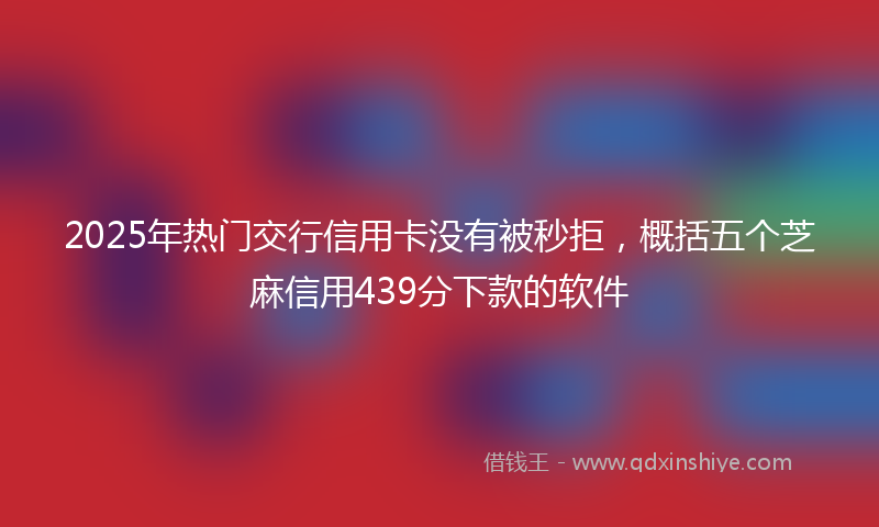 2025年热门交行信用卡没有被秒拒，概括五个芝麻信用439分下款的软件