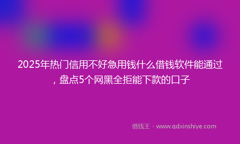 2025年热门信用不好急用钱什么借钱软件能通过，盘点5个网黑全拒能下款的口子