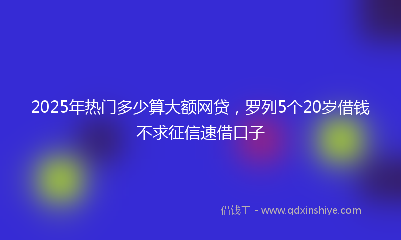 2025年热门多少算大额网贷，罗列5个20岁借钱不求征信速借口子