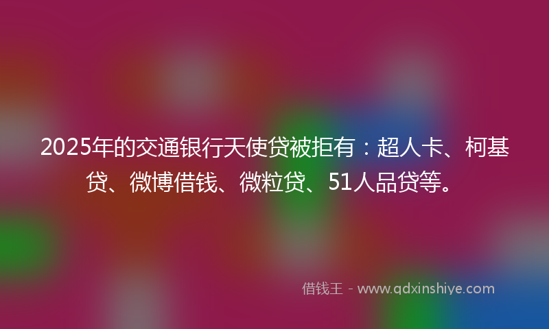 2025年的交通银行天使贷被拒有：超人卡、柯基贷、微博借钱、微粒贷、51人品贷等。