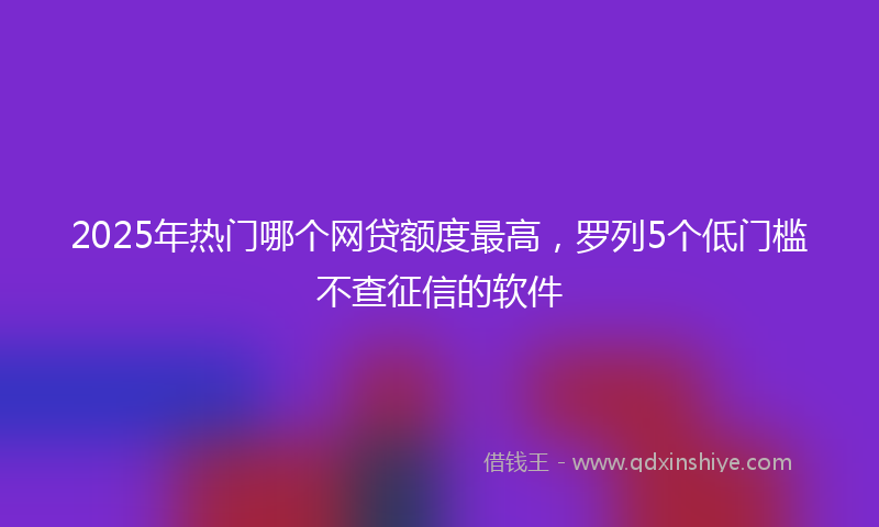 2025年热门哪个网贷额度最高，罗列5个低门槛不查征信的软件