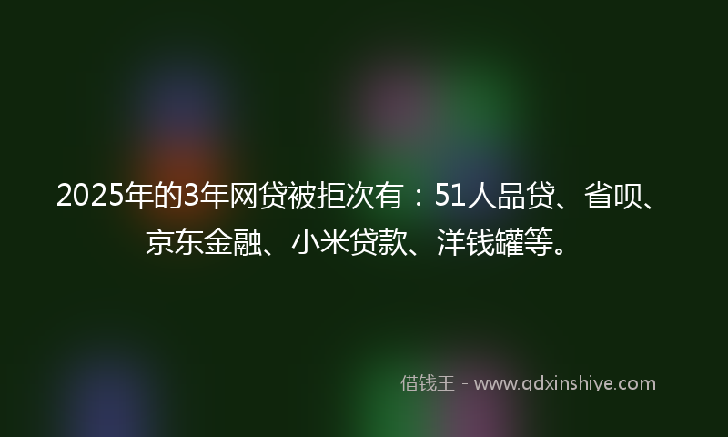 2025年的3年网贷被拒次有：51人品贷、省呗、京东金融、小米贷款、洋钱罐等。