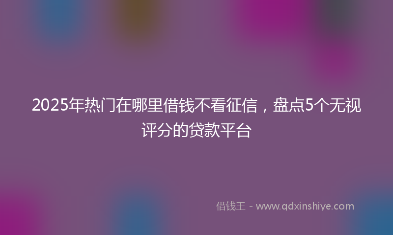 2025年热门在哪里借钱不看征信，盘点5个无视评分的贷款平台