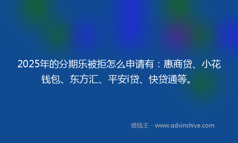 2025年的分期乐被拒怎么申请有：惠商贷、小花钱包、东方汇、平安i贷、快贷通等。