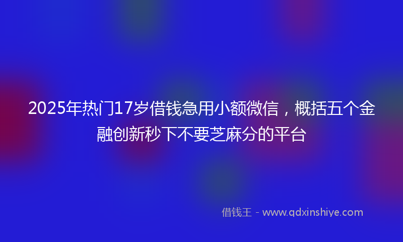 2025年热门17岁借钱急用小额微信，概括五个金融创新秒下不要芝麻分的平台