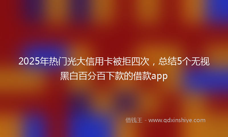 2025年热门光大信用卡被拒四次，总结5个无视黑白百分百下款的借款app