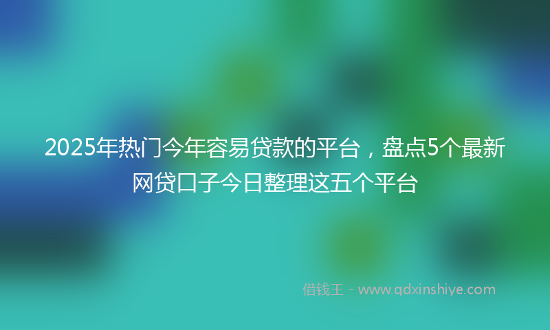 2025年热门今年容易贷款的平台，盘点5个最新网贷口子今日整理这五个平台