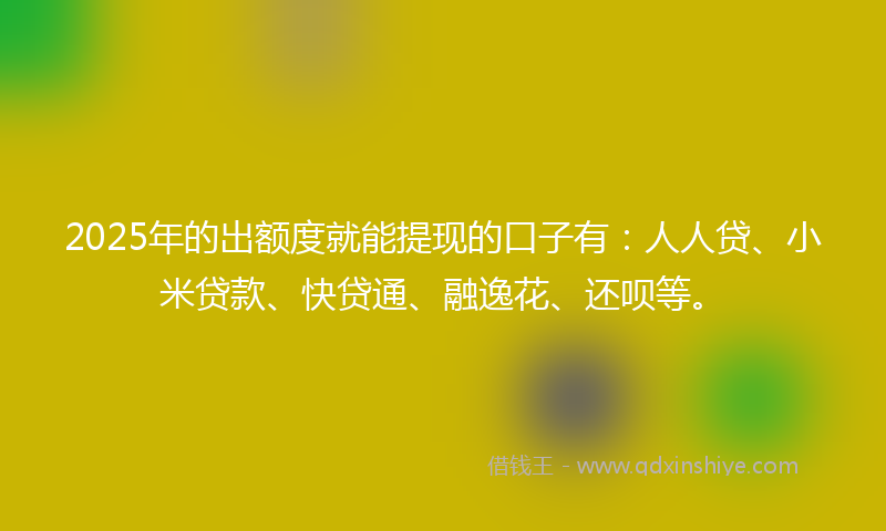 2025年的出额度就能提现的口子有：人人贷、小米贷款、快贷通、融逸花、还呗等。