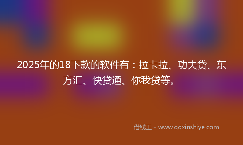 2025年的18下款的软件有：拉卡拉、功夫贷、东方汇、快贷通、你我贷等。