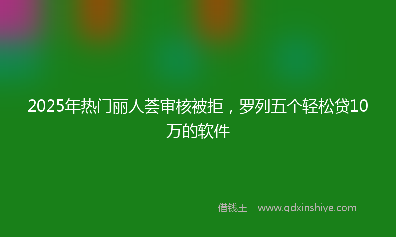 2025年热门丽人荟审核被拒，罗列五个轻松贷10万的软件