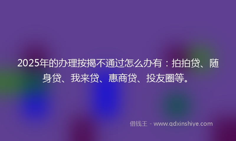 2025年的办理按揭不通过怎么办有：拍拍贷、随身贷、我来贷、惠商贷、投友圈等。