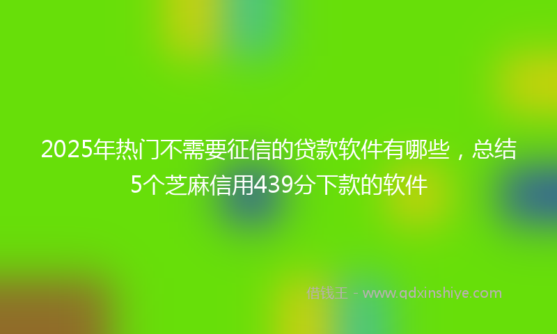 2025年热门不需要征信的贷款软件有哪些，总结5个芝麻信用439分下款的软件
