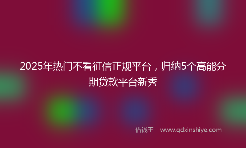 2025年热门不看征信正规平台，归纳5个高能分期贷款平台新秀