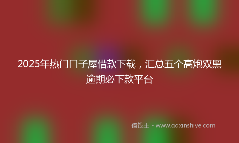 2025年热门口子屋借款下载，汇总五个高炮双黑逾期必下款平台