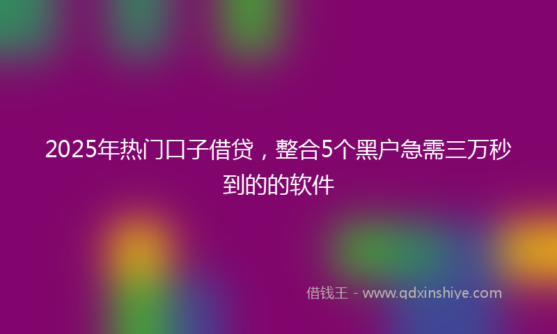 2025年热门口子借贷，整合5个黑户急需三万秒到的的软件