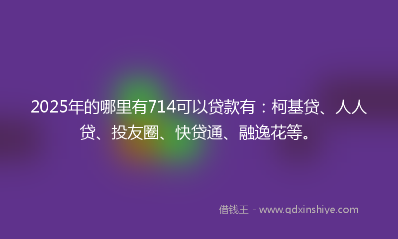 2025年的哪里有714可以贷款有：柯基贷、人人贷、投友圈、快贷通、融逸花等。