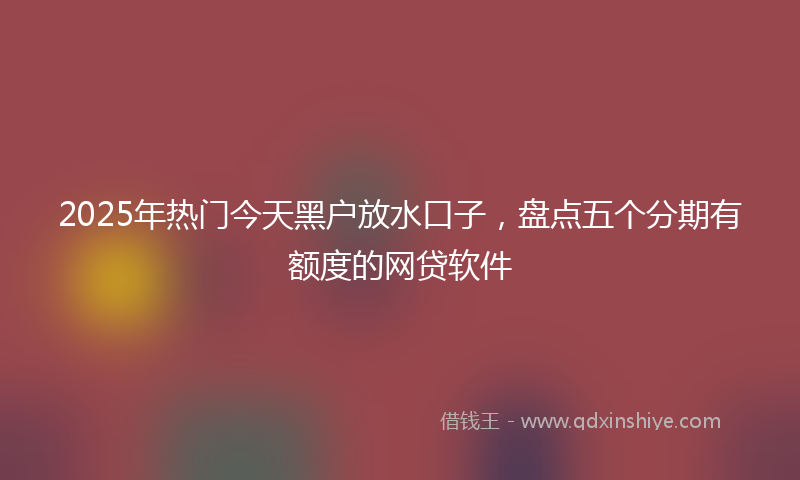2025年热门今天黑户放水口子，盘点五个分期有额度的网贷软件