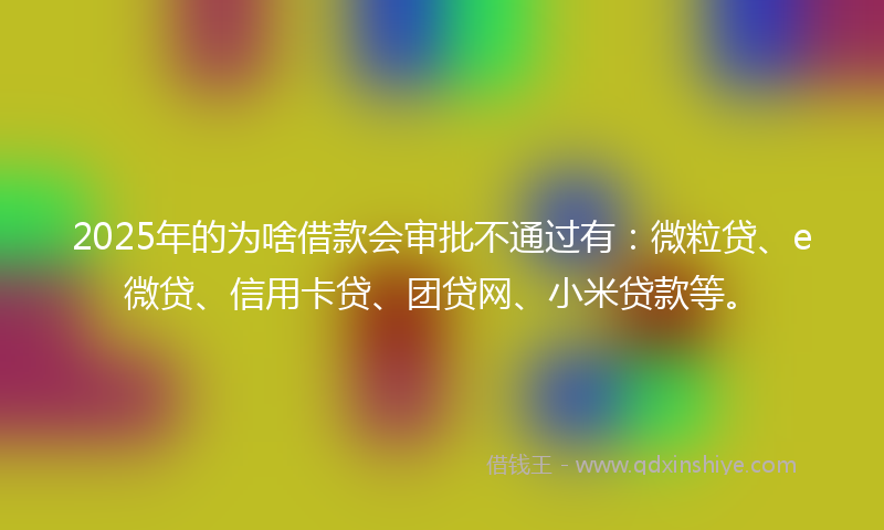2025年的为啥借款会审批不通过有：微粒贷、e微贷、信用卡贷、团贷网、小米贷款等。