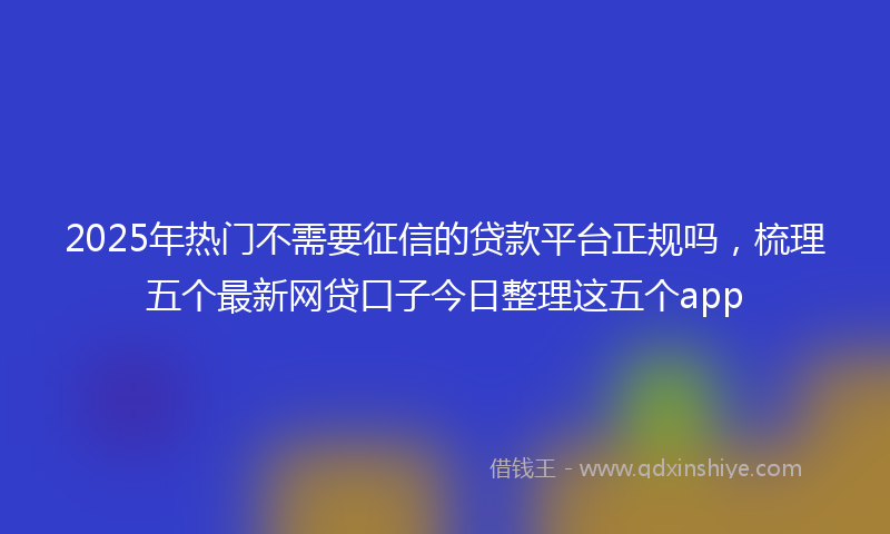 2025年热门不需要征信的贷款平台正规吗，梳理五个最新网贷口子今日整理这五个app