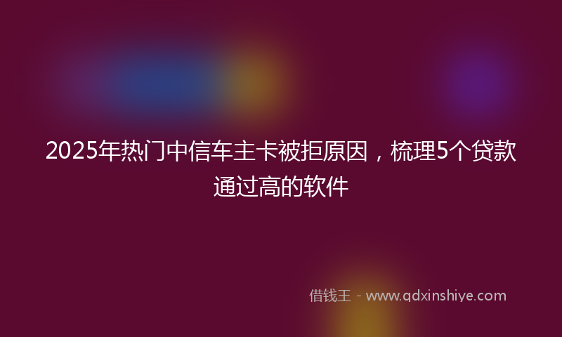 2025年热门中信车主卡被拒原因，梳理5个贷款通过高的软件