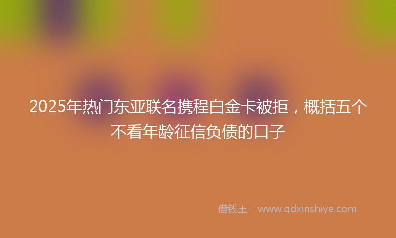 2025年热门东亚联名携程白金卡被拒，概括五个不看年龄征信负债的口子