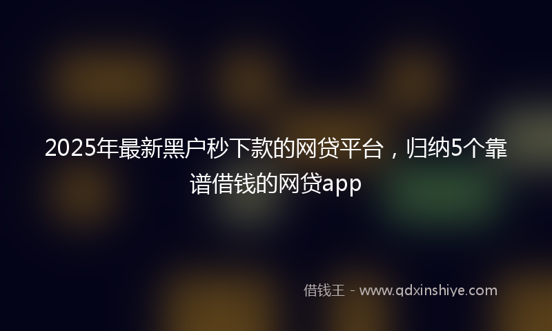 2025年最新黑户秒下款的网贷平台，归纳5个靠谱借钱的网贷app