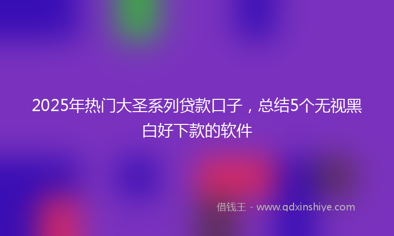 2025年热门大圣系列贷款口子，总结5个无视黑白好下款的软件