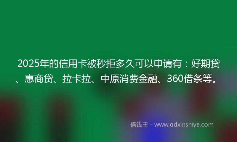 2025年的信用卡被秒拒多久可以申请有：好期贷、惠商贷、拉卡拉、中原消费金融、360借条等。