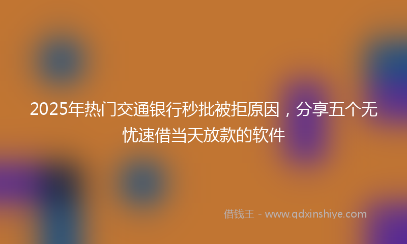2025年热门交通银行秒批被拒原因，分享五个无忧速借当天放款的软件