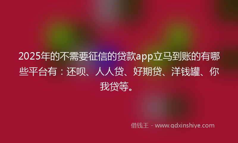 2025年的不需要征信的贷款app立马到账的有哪些平台有：还呗、人人贷、好期贷、洋钱罐、你我贷等。