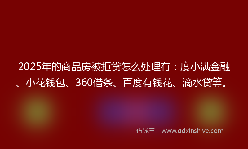 2025年的商品房被拒贷怎么处理有：度小满金融、小花钱包、360借条、百度有钱花、滴水贷等。