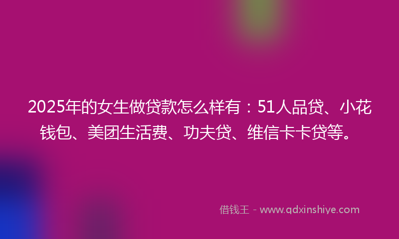 2025年的女生做贷款怎么样有：51人品贷、小花钱包、美团生活费、功夫贷、维信卡卡贷等。