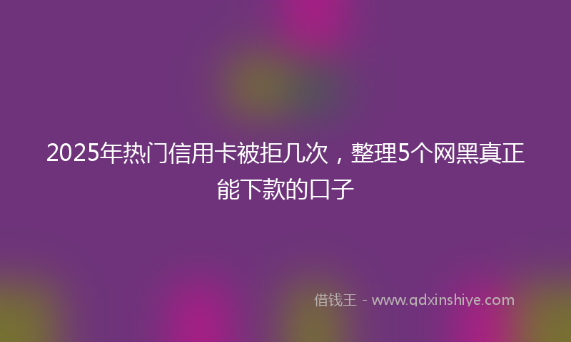 2025年热门信用卡被拒几次，整理5个网黑真正能下款的口子