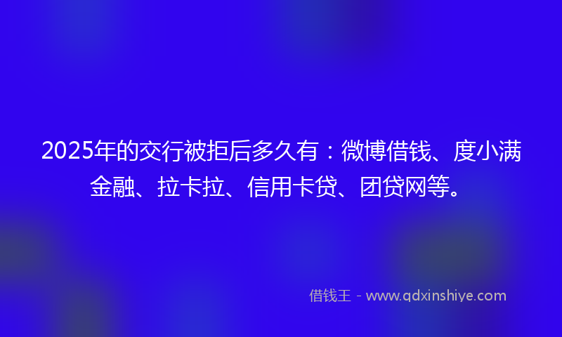 2025年的交行被拒后多久有：微博借钱、度小满金融、拉卡拉、信用卡贷、团贷网等。