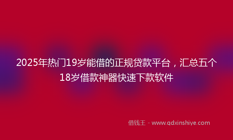 2025年热门19岁能借的正规贷款平台，汇总五个18岁借款神器快速下款软件