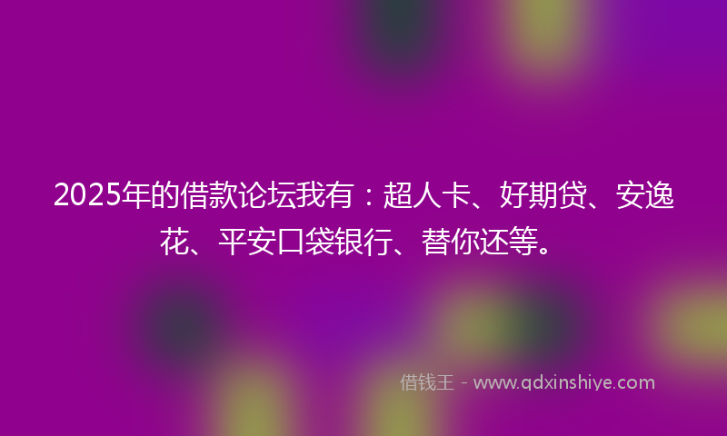 2025年的借款论坛我有：超人卡、好期贷、安逸花、平安口袋银行、替你还等。